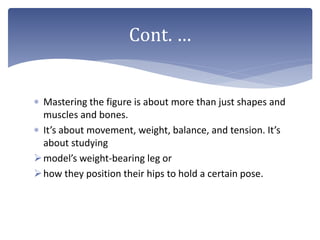  Mastering the figure is about more than just shapes and
muscles and bones.
 It’s about movement, weight, balance, and tension. It’s
about studying
model’s weight-bearing leg or
how they position their hips to hold a certain pose.
Cont. …
 