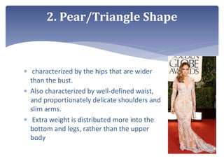  characterized by the hips that are wider
than the bust.
 Also characterized by well-defined waist,
and proportionately delicate shoulders and
slim arms.
 Extra weight is distributed more into the
bottom and legs, rather than the upper
body
2. Pear/Triangle Shape
 
