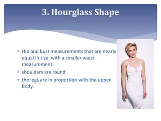  Hip and bust measurements that are nearly
equal in size, with a smaller waist
measurement.
 shoulders are round
 the legs are in proportion with the upper
body.
3. Hourglass Shape
 