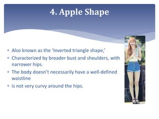  Also known as the ‘Inverted triangle shape,’
 Characterized by broader bust and shoulders, with
narrower hips.
 The body doesn’t necessarily have a well-defined
waistline
 is not very curvy around the hips.
4. Apple Shape
 