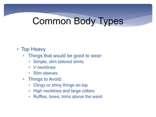 Common Body Types
 Top Heavy
 Things that would be good to wear:
 Simple, slim tailored shirts
 V necklines
 Slim sleeves
 Things to Avoid:
 Clingy or shiny things on top
 High necklines and large collars
 Ruffles, bows, trims above the waist
 