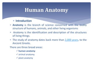  Introduction
 Anatomy is the branch of science concerned with the bodily
structure of humans, animals, and other living organisms
 Anatomy is the identification and description of the structures
of living things.
 The study of anatomy dates back more than 2,000 years, to the
Ancient Greeks.
There are three broad areas:
 human anatomy
 animal anatomy
 plant anatomy
Human Anatomy
 