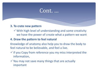 3. To crate new pattern
With high level of understanding and some creativity
we have the power of create what a pattern we want
4. Draw the pattern to feel natural
Knowledge of anatomy also help you to draw the body to
feel natural to be believable, and feel a live.
if you Copy from reference you my miss interpreted the
information,
You may not save many things that are actually
important
Cont. …
 