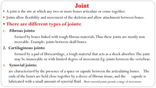 Joint
 A joint is the site at which any two or more bones articulate or come together.
 Joints allow flexibility and movement of the skeleton and allow attachment between bones.
 There are different types of joints:
1. Fibrous joints:
formed by bones linked with tough fibrous materials.Thus these joints are mostly non
moveable. Example: joints between skull bones.
2. Cartilaginous joints:
formed by a pad of fibrocartilage, a tough material that acts as a shock absorber.The joint
may be immovable or with limited degree of movement.Eg: joints between the vertebrae.
3. Synovial joints:
are characterized by the presence of a space or capsule between the articulating bones. The
ends of the bones are held close together by a sleeve of fibrous tissue, and the capsule is
lubricated with a small amount of synovial fluid. Most synovial joints permit a range of movement.
 