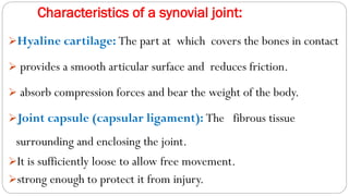 Characteristics of a synovial joint:
➢Hyaline cartilage: The part at which covers the bones in contact
➢ provides a smooth articular surface and reduces friction.
➢ absorb compression forces and bear the weight of the body.
➢Joint capsule (capsular ligament): The fibrous tissue
surrounding and enclosing the joint.
➢It is sufficiently loose to allow free movement.
➢strong enough to protect it from injury.
 