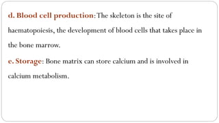 d. Blood cell production:The skeleton is the site of
haematopoiesis, the development of blood cells that takes place in
the bone marrow.
e. Storage: Bone matrix can store calcium and is involved in
calcium metabolism.
 
