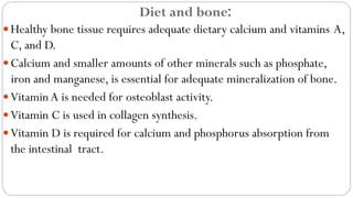 Diet and bone:
Healthy bone tissue requires adequate dietary calcium and vitamins A,
C, and D.
Calcium and smaller amounts of other minerals such as phosphate,
iron and manganese, is essential for adequate mineralization of bone.
VitaminA is needed for osteoblast activity.
Vitamin C is used in collagen synthesis.
Vitamin D is required for calcium and phosphorus absorption from
the intestinal tract.
 