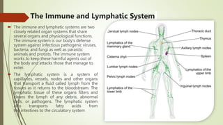 The Immune and Lymphatic System
 The immune and lymphatic systems are two
closely related organ systems that share
several organs and physiological functions.
The immune system is our body's defense
system against infectious pathogenic viruses,
bacteria, and fungi as well as parasitic
animals and protists. The immune system
works to keep these harmful agents out of
the body and attacks those that manage to
enter.
 The lymphatic system is a system of
capillaries, vessels, nodes and other organs
that transport a fluid called lymph from the
tissues as it returns to the bloodstream. The
lymphatic tissue of these organs filters and
cleans the lymph of any debris, abnormal
cells, or pathogens. The lymphatic system
also transports fatty acids from
the intestines to the circulatory system
 