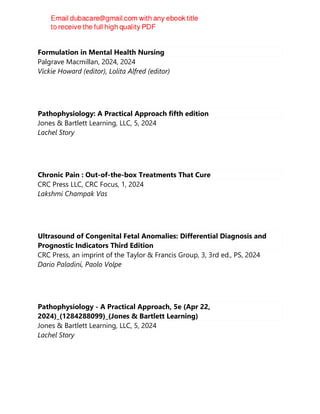 Formulation in Mental Health Nursing
Palgrave Macmillan, 2024, 2024
Vickie Howard (editor), Lolita Alfred (editor)
Pathophysiology: A Practical Approach fifth edition
Jones & Bartlett Learning, LLC, 5, 2024
Lachel Story
Chronic Pain : Out-of-the-box Treatments That Cure
CRC Press LLC, CRC Focus, 1, 2024
Lakshmi Champak Vas
Ultrasound of Congenital Fetal Anomalies: Differential Diagnosis and
Prognostic Indicators Third Edition
CRC Press, an imprint of the Taylor & Francis Group, 3, 3rd ed., PS, 2024
Dario Paladini, Paolo Volpe
Pathophysiology - A Practical Approach, 5e (Apr 22,
2024)_(1284288099)_(Jones & Bartlett Learning)
Jones & Bartlett Learning, LLC, 5, 2024
Lachel Story
 