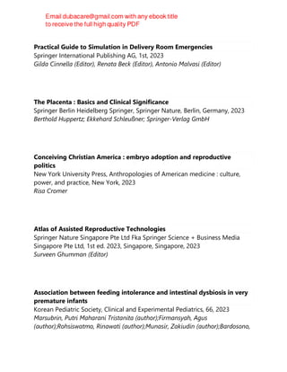 Practical Guide to Simulation in Delivery Room Emergencies
Springer International Publishing AG, 1st, 2023
Gilda Cinnella (Editor), Renata Beck (Editor), Antonio Malvasi (Editor)
The Placenta : Basics and Clinical Significance
Springer Berlin Heidelberg Springer, Springer Nature, Berlin, Germany, 2023
Berthold Huppertz; Ekkehard Schleußner; Springer-Verlag GmbH
Conceiving Christian America : embryo adoption and reproductive
politics
New York University Press, Anthropologies of American medicine : culture,
power, and practice, New York, 2023
Risa Cromer
Atlas of Assisted Reproductive Technologies
Springer Nature Singapore Pte Ltd Fka Springer Science + Business Media
Singapore Pte Ltd, 1st ed. 2023, Singapore, Singapore, 2023
Surveen Ghumman (Editor)
Association between feeding intolerance and intestinal dysbiosis in very
premature infants
Korean Pediatric Society, Clinical and Experimental Pediatrics, 66, 2023
Marsubrin, Putri Maharani Tristanita (author);Firmansyah, Agus
(author);Rohsiswatmo, Rinawati (author);Munasir, Zakiudin (author);Bardosono,
 