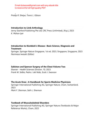 Wiley-Blackwell, 1, 2023
Pradip R. Shetye, Travis L. Gibson
Introduction to Limb Arthrology
Jenny Stanford Publishing Pte Ltd, CRC Press (Unlimited), [N.p.], 2023
K. Mohan Iyer
Introduction to Kienböck’s Disease : Basic Science, Diagnosis and
Treatment
Springer, Springer Nature Singapore, 1st ed. 2023, Singapore, Singapore, 2023
Norimasa Iwasaki (Editor)
Sabiston and Spencer Surgery of the Chest Volume Two
Elsevier - Health Sciences Division, 10, 2023
Frank W. Sellke, Pedro J. del Nido, Scott J. Swanson
The Acute Knee : A Handbook for Sports Medicine Physicians
Springer International Publishing AG, Springer Nature, Cham, Switzerland,
2023
Mark F. Sherman, Seth L. Sherman
Textbook of Musculoskeletal Disorders
Springer International Publishing AG, Springer Nature (Textbooks & Major
Reference Works), Cham, 2023
 