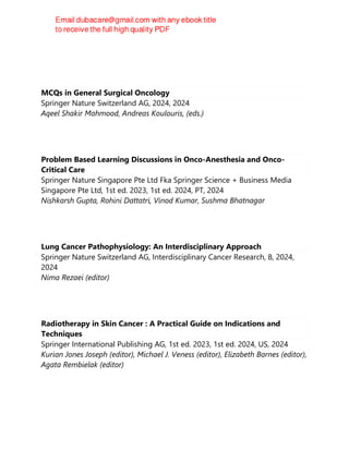 Vikas Prasad
MCQs in General Surgical Oncology
Springer Nature Switzerland AG, 2024, 2024
Aqeel Shakir Mahmood, Andreas Koulouris, (eds.)
Problem Based Learning Discussions in Onco-Anesthesia and Onco-
Critical Care
Springer Nature Singapore Pte Ltd Fka Springer Science + Business Media
Singapore Pte Ltd, 1st ed. 2023, 1st ed. 2024, PT, 2024
Nishkarsh Gupta, Rohini Dattatri, Vinod Kumar, Sushma Bhatnagar
Lung Cancer Pathophysiology: An Interdisciplinary Approach
Springer Nature Switzerland AG, Interdisciplinary Cancer Research, 8, 2024,
2024
Nima Rezaei (editor)
Radiotherapy in Skin Cancer : A Practical Guide on Indications and
Techniques
Springer International Publishing AG, 1st ed. 2023, 1st ed. 2024, US, 2024
Kurian Jones Joseph (editor), Michael J. Veness (editor), Elizabeth Barnes (editor),
Agata Rembielak (editor)
 
