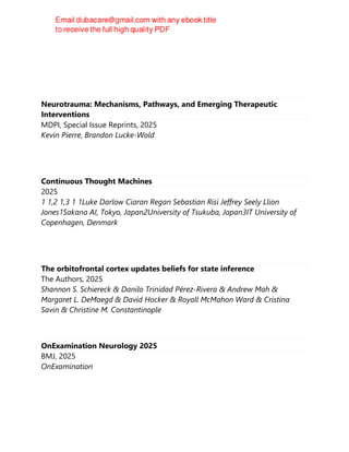 Neurotrauma: Mechanisms, Pathways, and Emerging Therapeutic
Interventions
MDPI, Special Issue Reprints, 2025
Kevin Pierre, Brandon Lucke-Wold
Continuous Thought Machines
2025
1 1,2 1,3 1 1Luke Darlow Ciaran Regan Sebastian Risi Jeffrey Seely Llion
Jones1Sakana AI, Tokyo, Japan2University of Tsukuba, Japan3IT University of
Copenhagen, Denmark
The orbitofrontal cortex updates beliefs for state inference
The Authors, 2025
Shannon S. Schiereck & Danilo Trinidad Pérez-Rivera & Andrew Mah &
Margaret L. DeMaegd & David Hocker & Royall McMahon Ward & Cristina
Savin & Christine M. Constantinople
OnExamination Neurology 2025
BMJ, 2025
OnExamination
 
