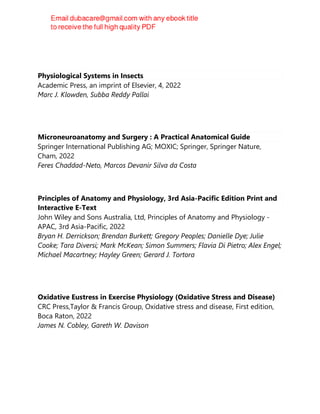 Physiological Systems in Insects
Academic Press, an imprint of Elsevier, 4, 2022
Marc J. Klowden, Subba Reddy Pallai
Microneuroanatomy and Surgery : A Practical Anatomical Guide
Springer International Publishing AG; MOXIC; Springer, Springer Nature,
Cham, 2022
Feres Chaddad-Neto, Marcos Devanir Silva da Costa
Principles of Anatomy and Physiology, 3rd Asia-Pacific Edition Print and
Interactive E-Text
John Wiley and Sons Australia, Ltd, Principles of Anatomy and Physiology -
APAC, 3rd Asia-Pacific, 2022
Bryan H. Derrickson; Brendan Burkett; Gregory Peoples; Danielle Dye; Julie
Cooke; Tara Diversi; Mark McKean; Simon Summers; Flavia Di Pietro; Alex Engel;
Michael Macartney; Hayley Green; Gerard J. Tortora
Oxidative Eustress in Exercise Physiology (Oxidative Stress and Disease)
CRC Press,Taylor & Francis Group, Oxidative stress and disease, First edition,
Boca Raton, 2022
James N. Cobley, Gareth W. Davison
 
