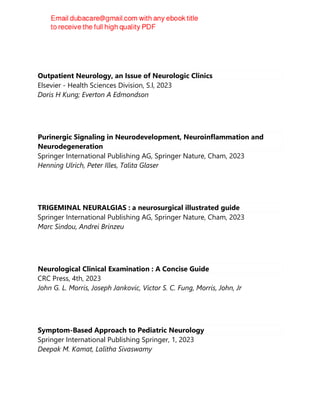 Outpatient Neurology, an Issue of Neurologic Clinics
Elsevier - Health Sciences Division, S.l, 2023
Doris H Kung; Everton A Edmondson
Purinergic Signaling in Neurodevelopment, Neuroinflammation and
Neurodegeneration
Springer International Publishing AG, Springer Nature, Cham, 2023
Henning Ulrich, Peter Illes, Talita Glaser
TRIGEMINAL NEURALGIAS : a neurosurgical illustrated guide
Springer International Publishing AG, Springer Nature, Cham, 2023
Marc Sindou, Andrei Brinzeu
Neurological Clinical Examination : A Concise Guide
CRC Press, 4th, 2023
John G. L. Morris, Joseph Jankovic, Victor S. C. Fung, Morris, John, Jr
Symptom-Based Approach to Pediatric Neurology
Springer International Publishing Springer, 1, 2023
Deepak M. Kamat, Lalitha Sivaswamy
 