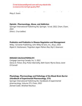 Bonita E. Broyles; Sussan Pleunik; Rachel Page; Emilio Badoer; Barry S. Reiss;
Mary E. Evans
Opioids : Pharmacology, Abuse, and Addiction
Springer International Publishing AG; Springer, 1st ed. 2022, Cham, Cham,
2022
Silvia L. Cruz (editor)
Prebiotics and Probiotics in Disease Regulation and Management
Wiley ; Scrivener Publishing, John Wiley & Sons, Inc., [N.p.], 2022
Rajesh K. Kesharwani; Tingirikari Jagan Mohan Rao; Raj K. Keservani
DOSAGE CALCULATIONS//81
Cengage Learning Canada, Inc, 5, 2022
Gloria D. Pickar; Amy Pickar Abernethy; Beth Swart; Myrna Davis; Janet
O'Connell
Physiology, Pharmacology and Pathology of the Blood-Brain Barrier
(Handbook of Experimental Pharmacology, 273)
Springer International Publishing AG, Handbook of experimental
pharmacology, Volume 273, Cham, 2022
Zameel Cader, Winfried Neuhaus
 