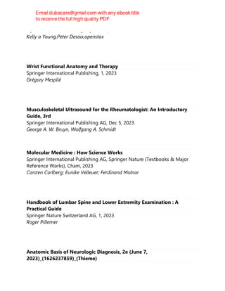OpenStax ; Rice University, OpenStax, 2023
Kelly a Young,Peter Desaix,openstax
Wrist Functional Anatomy and Therapy
Springer International Publishing, 1, 2023
Grégory Mesplié
Musculoskeletal Ultrasound for the Rheumatologist: An Introductory
Guide, 3rd
Springer International Publishing AG, Dec 5, 2023
George A. W. Bruyn, Wolfgang A. Schmidt
Molecular Medicine : How Science Works
Springer International Publishing AG, Springer Nature (Textbooks & Major
Reference Works), Cham, 2023
Carsten Carlberg; Eunike Velleuer; Ferdinand Molnar
Handbook of Lumbar Spine and Lower Extremity Examination : A
Practical Guide
Springer Nature Switzerland AG, 1, 2023
Roger Pillemer
Anatomic Basis of Neurologic Diagnosis, 2e (June 7,
2023)_(1626237859)_(Thieme)
 