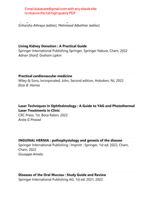 Springer International Publishing AG, 2nd ed. 2022, 2022
Sriharsha Athreya (editor), Mahmood Albahhar (editor)
Living Kidney Donation : A Practical Guide
Springer International Publishing Springer, Springer Nature, Cham, 2022
Adnan Sharif, Graham Lipkin
Practical cardiovascular medicine
Wiley & Sons, Incorporated, John, Second edition, Hoboken, NJ, 2022
Elias B. Hanna
Laser Techniques in Ophthalmology : A Guide to YAG and Photothermal
Laser Treatments in Clinic
CRC Press, 1st, Boca Raton, 2022
Anita G Prasad
INGUINAL HERNIA : pathophysiology and genesis of the disease
Springer International Publishing : Imprint : Springer, 1st ed. 2022, Cham,
Cham, 2022
Giuseppe Amato
Diseases of the Oral Mucosa : Study Guide and Review
Springer International Publishing AG, 1st ed. 2021, 2022
 