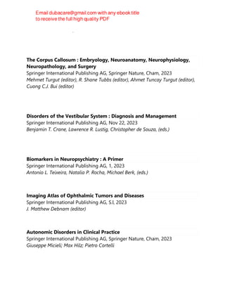 Theodore Wasserman, Lori Drucker Wasserman
The Corpus Callosum : Embryology, Neuroanatomy, Neurophysiology,
Neuropathology, and Surgery
Springer International Publishing AG, Springer Nature, Cham, 2023
Mehmet Turgut (editor), R. Shane Tubbs (editor), Ahmet Tuncay Turgut (editor),
Cuong C.J. Bui (editor)
Disorders of the Vestibular System : Diagnosis and Management
Springer International Publishing AG, Nov 22, 2023
Benjamin T. Crane, Lawrence R. Lustig, Christopher de Souza, (eds.)
Biomarkers in Neuropsychiatry : A Primer
Springer International Publishing AG, 1, 2023
Antonio L. Teixeira, Natalia P. Rocha, Michael Berk, (eds.)
Imaging Atlas of Ophthalmic Tumors and Diseases
Springer International Publishing AG, S.l, 2023
J. Matthew Debnam (editor)
Autonomic Disorders in Clinical Practice
Springer International Publishing AG, Springer Nature, Cham, 2023
Giuseppe Micieli; Max Hilz; Pietro Cortelli
 