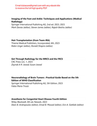 Imaging of the Foot and Ankle: Techniques and Applications (Medical
Radiology)
Springer International Publishing AG, 2nd ed. 2023, 2023
Mark Davies (editor), Steven James (editor), Rajesh Botchu (editor)
Hair Transplantation (from Team-IRA)
Thieme Medical Publishers, Incorporated, 6th, 2023
Robin Unger (editor), Ronald Shapiro (editor)
Get Through Radiology for the MRCS and the FRCS
CRC Press LLC, 1, 2023
Zaynab A R. Jawad; Susan Jawad
Neuroradiology of Brain Tumors : Practical Guide Based on the 5th
Edition of WHO Classification
Springer International Publishing AG, 5th Edition, 2023
Fabio Maria Triulzi
Anesthesia for Congenital Heart Disease Fourth Edition
Wiley-Blackwell, 4th ed, Newark, 2023
Dean B. Andropoulos (editor), Emad B. Mossad (editor), Erin A. Gottlieb (editor)
 
