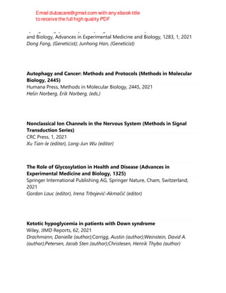 Springer Singapore : Imprint: Springer, Advances in Experimental Medicine
and Biology, Advances in Experimental Medicine and Biology, 1283, 1, 2021
Dong Fang, (Geneticist); Junhong Han, (Geneticist)
Autophagy and Cancer: Methods and Protocols (Methods in Molecular
Biology, 2445)
Humana Press, Methods in Molecular Biology, 2445, 2021
Helin Norberg, Erik Norberg, (eds.)
Nonclassical Ion Channels in the Nervous System (Methods in Signal
Transduction Series)
CRC Press, 1, 2021
Xu Tian-le (editor), Long-Jun Wu (editor)
The Role of Glycosylation in Health and Disease (Advances in
Experimental Medicine and Biology, 1325)
Springer International Publishing AG, Springer Nature, Cham, Switzerland,
2021
Gordan Lauc (editor), Irena Trbojević-Akmačić (editor)
Ketotic hypoglycemia in patients with Down syndrome
Wiley, JIMD Reports, 62, 2021
Drachmann, Danielle (author);Carrigg, Austin (author);Weinstein, David A.
(author);Petersen, Jacob Sten (author);Christesen, Henrik Thybo (author)
 