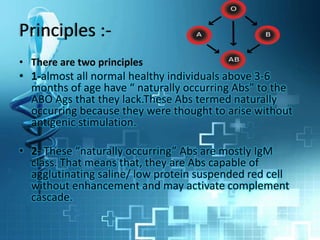 Principles :-
• There are two principles
• 1-almost all normal healthy individuals above 3-6
months of age have “ naturally occurring Abs” to the
ABO Ags that they lack.These Abs termed naturally
occurring because they were thought to arise without
antigenic stimulation.
• 2- These “naturally occurring” Abs are mostly IgM
class. That means that, they are Abs capable of
agglutinating saline/ low protein suspended red cell
without enhancement and may activate complement
cascade.
 
