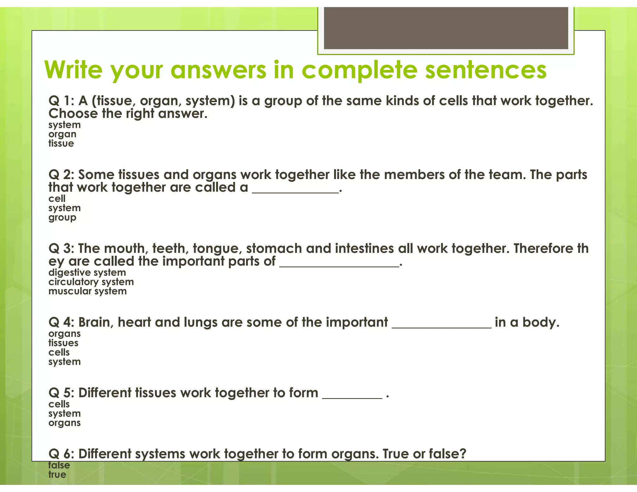Write your answers in complete sentences
Q 1: A (tissue, organ, system) is a group of the same kinds of cells that work together.
Choose the right answer.
system
organ
tissue
Q 2: Some tissues and organs work together like the members of the team. The parts
that work together are called a _____________.
cell
system
group
Q 3: The mouth, teeth, tongue, stomach and intestines all work together. Therefore th
ey are called the important parts of __________________.
digestive system
circulatory system
muscular system
Q 4: Brain, heart and lungs are some of the important _______________ in a body.
organs
tissues
cells
system
Q 5: Different tissues work together to form _________ .
cells
system
organs
Q 6: Different systems work together to form organs. True or false?
false
true
 