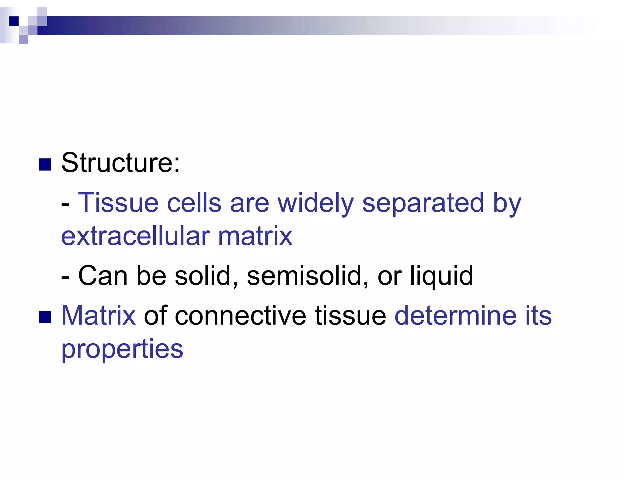  Structure:
- Tissue cells are widely separated by
extracellular matrix
- Can be solid, semisolid, or liquid
 Matrix of connective tissue determine its
properties
 