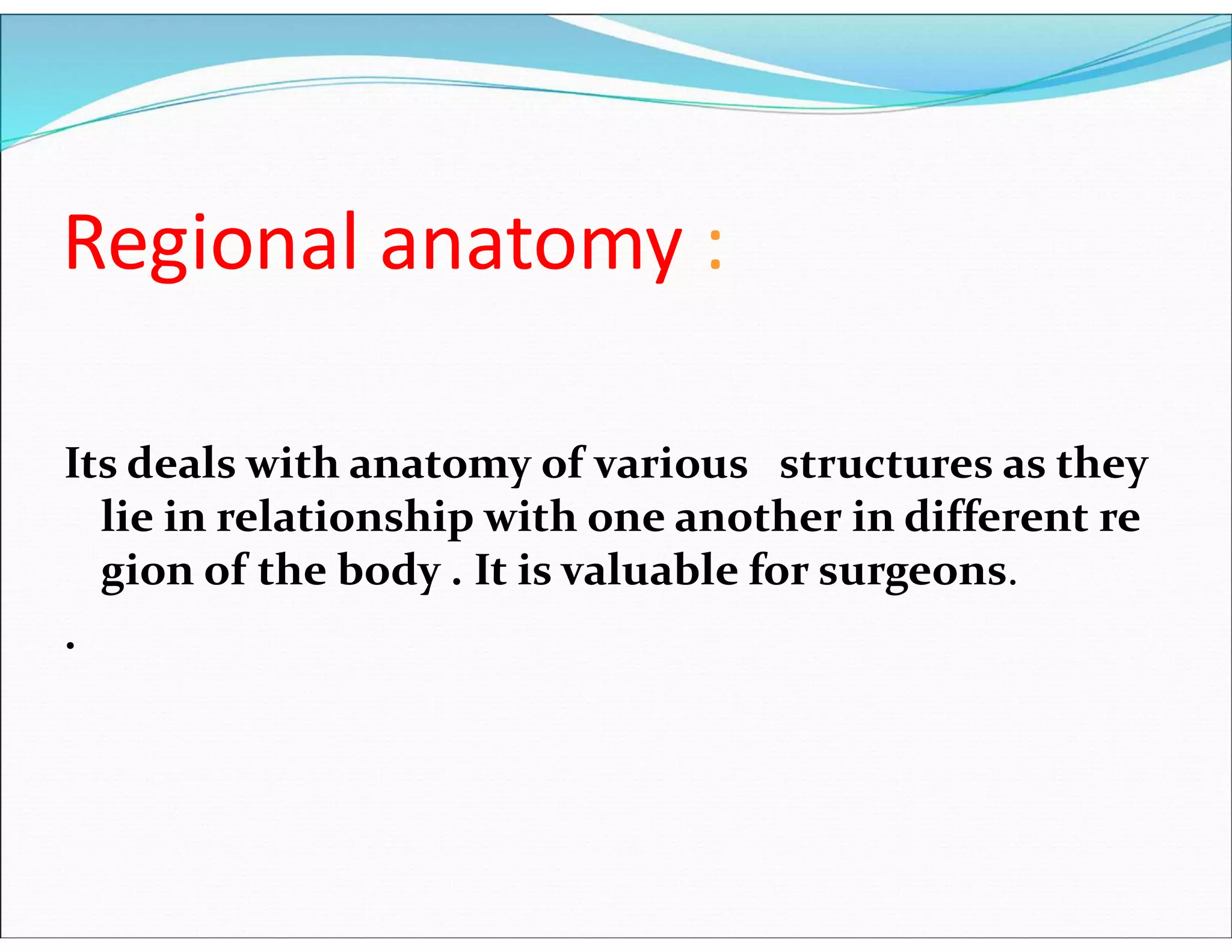 Regional anatomy :
Its deals with anatomy of various structures as they
lie in relationship with one another in different re
gion of the body . It is valuable for surgeons.
.
 