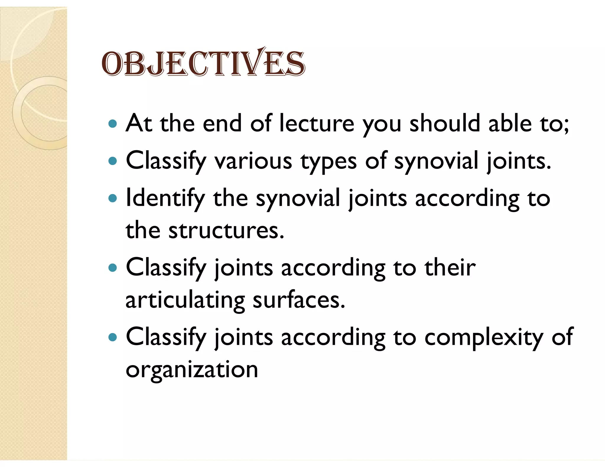 OBJECTIVES
 At the end of lecture you should able to;
 Classify various types of synovial joints.
 Identify the synovial joints according to
the structures.
 Classify joints according to their
articulating surfaces.
 Classify joints according to complexity of
organization
 