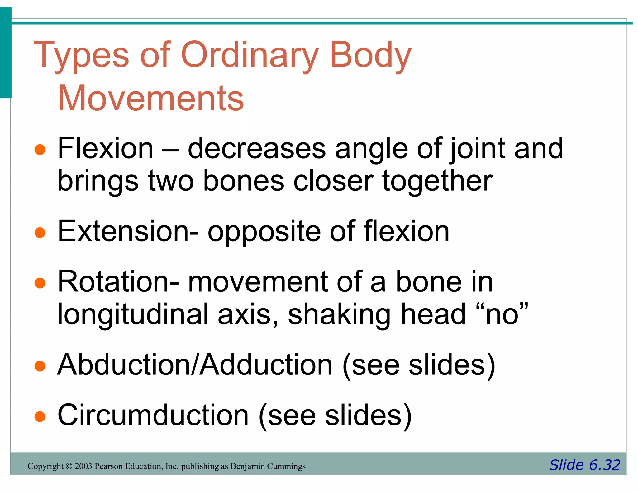 Types of Ordinary Body
Movements
Slide 6.32
Copyright © 2003 Pearson Education, Inc. publishing as Benjamin Cummings
 Flexion – decreases angle of joint and
brings two bones closer together
 Extension- opposite of flexion
 Rotation- movement of a bone in
longitudinal axis, shaking head “no”
 Abduction/Adduction (see slides)
 Circumduction (see slides)
 