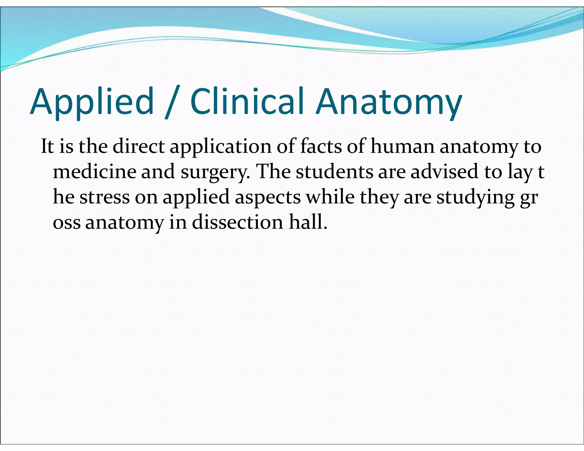 Applied / Clinical Anatomy
It is the direct application of facts of human anatomy to
medicine and surgery. The students are advised to lay t
he stress on applied aspects while they are studying gr
oss anatomy in dissection hall.
 