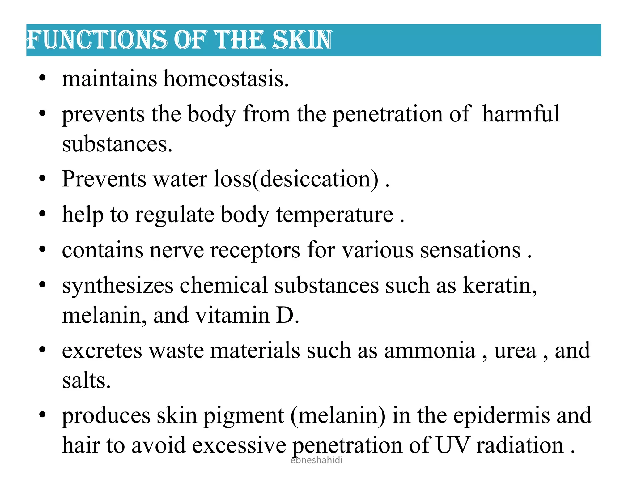 FunCtiOns OF the sKin
• maintains homeostasis.
• prevents the body from the penetration of harmful
substances.
• Prevents water loss(desiccation) .
• help to regulate body temperature .
• contains nerve receptors for various sensations .
• synthesizes chemical substances such as keratin,
melanin, and vitamin D.
• excretes waste materials such as ammonia , urea , and
salts.
• produces skin pigment (melanin) in the epidermis and
hair to avoid excessive penetration of UV radiation .
ebneshahidi
 