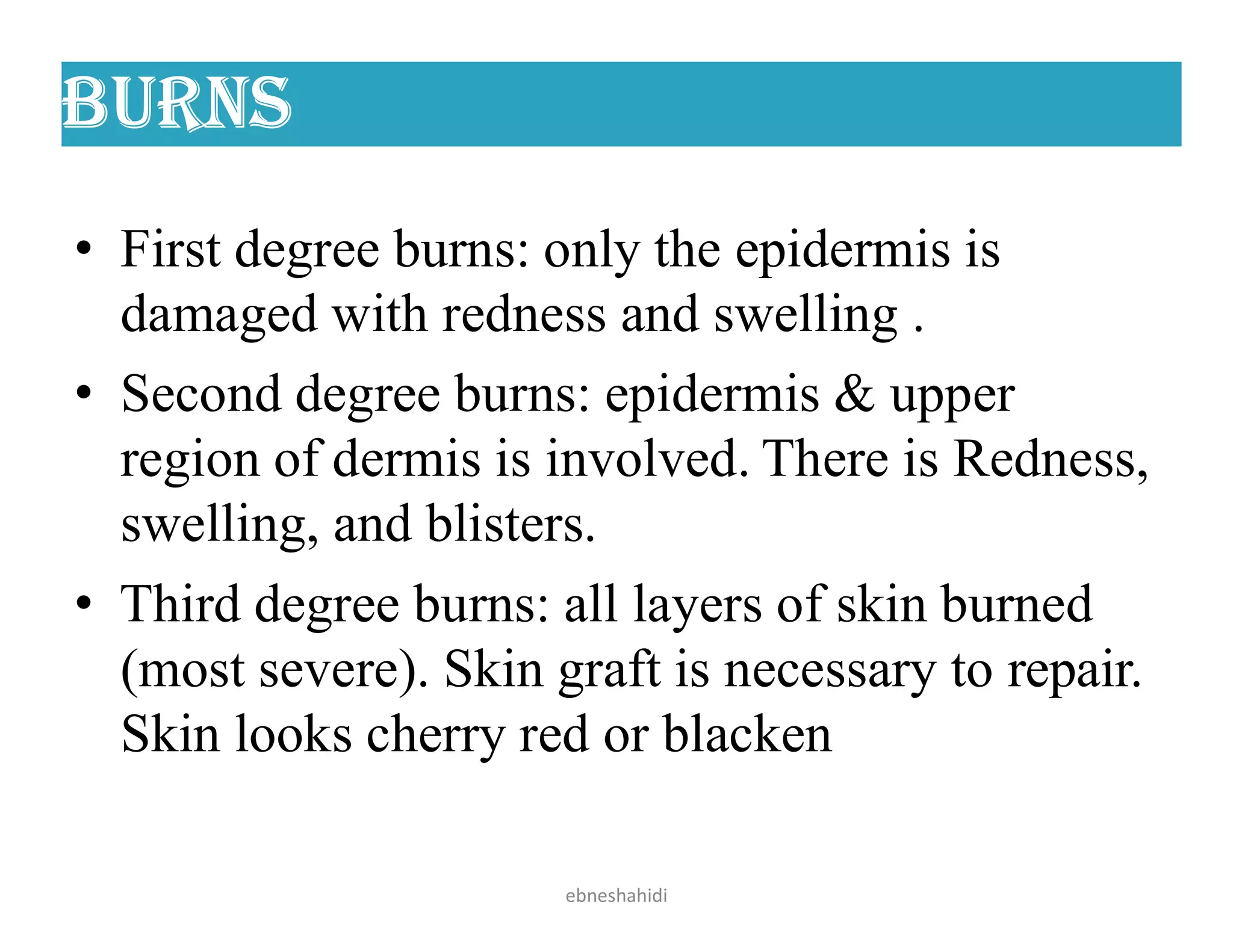 Burns
• First degree burns: only the epidermis is
damaged with redness and swelling .
• Second degree burns: epidermis & upper
region of dermis is involved. There is Redness,
swelling, and blisters.
• Third degree burns: all layers of skin burned
(most severe). Skin graft is necessary to repair.
Skin looks cherry red or blacken
ebneshahidi
 