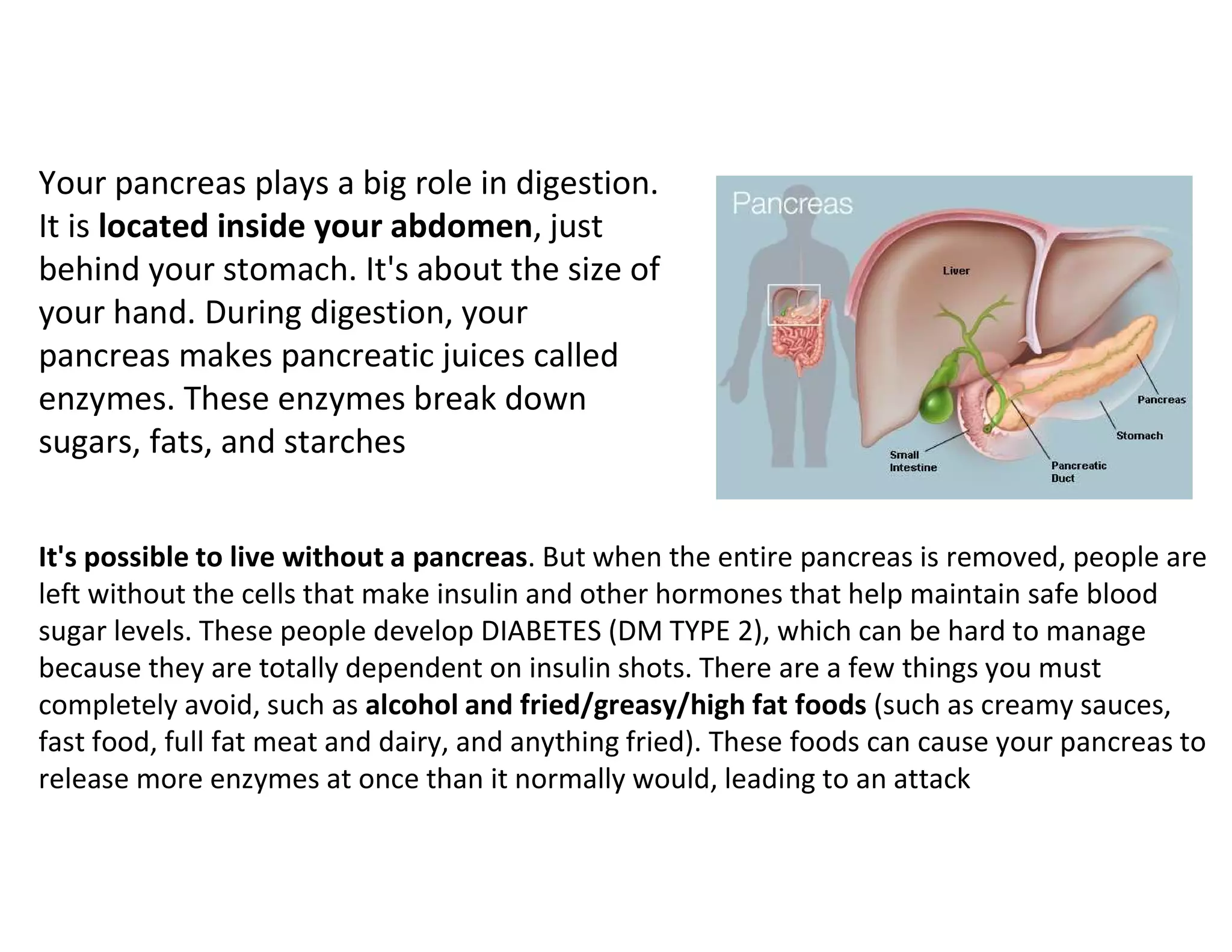 Your pancreas plays a big role in digestion.
It is located inside your abdomen, just
behind your stomach. It's about the size of
your hand. During digestion, your
pancreas makes pancreatic juices called
enzymes. These enzymes break down
sugars, fats, and starches
It's possible to live without a pancreas. But when the entire pancreas is removed, people are
left without the cells that make insulin and other hormones that help maintain safe blood
sugar levels. These people develop DIABETES (DM TYPE 2), which can be hard to manage
because they are totally dependent on insulin shots. There are a few things you must
completely avoid, such as alcohol and fried/greasy/high fat foods (such as creamy sauces,
fast food, full fat meat and dairy, and anything fried). These foods can cause your pancreas to
release more enzymes at once than it normally would, leading to an attack
 