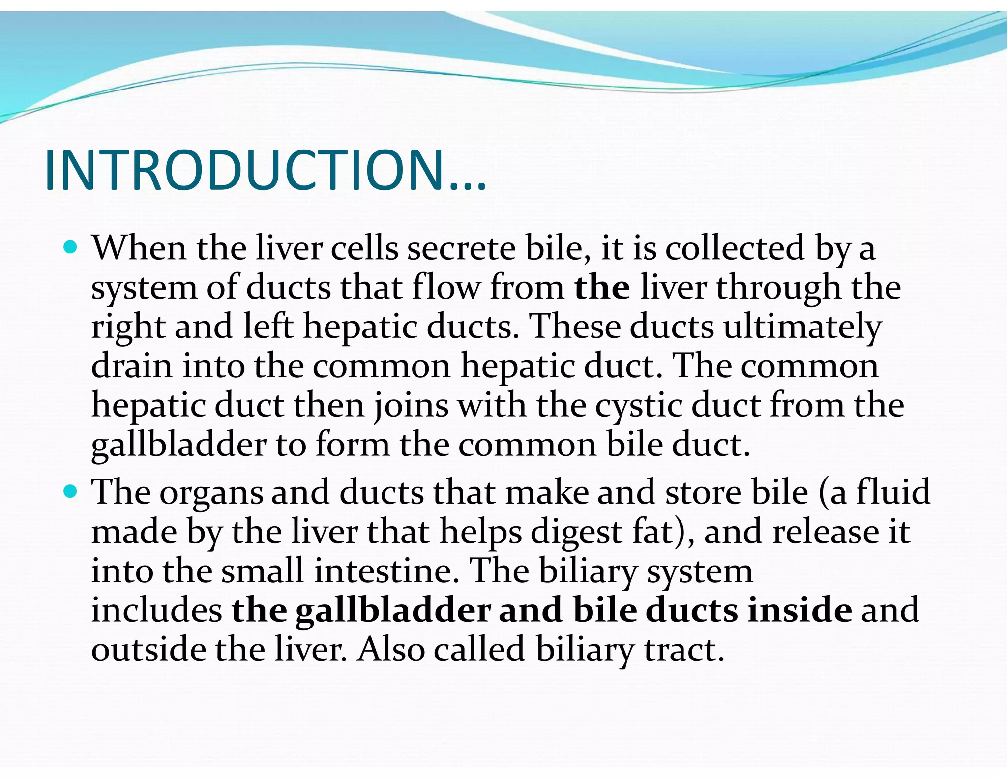 INTRODUCTION…
 When the liver cells secrete bile, it is collected by a
system of ducts that flow from the liver through the
right and left hepatic ducts. These ducts ultimately
drain into the common hepatic duct. The common
hepatic duct then joins with the cystic duct from the
gallbladder to form the common bile duct.
 The organs and ducts that make and store bile (a fluid
made by the liver that helps digest fat), and release it
into the small intestine. The biliary system
includes the gallbladder and bile ducts inside and
outside the liver. Also called biliary tract.
 