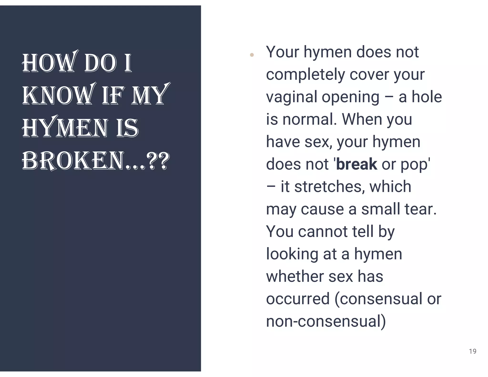 hOw dO I
kNOw If My
hyMEN IS
BROkEN…??
● Your hymen does not
completely cover your
vaginal opening – a hole
is normal. When you
have sex, your hymen
does not 'break or pop'
– it stretches, which
may cause a small tear.
You cannot tell by
looking at a hymen
whether sex has
occurred (consensual or
non-consensual)
19
 