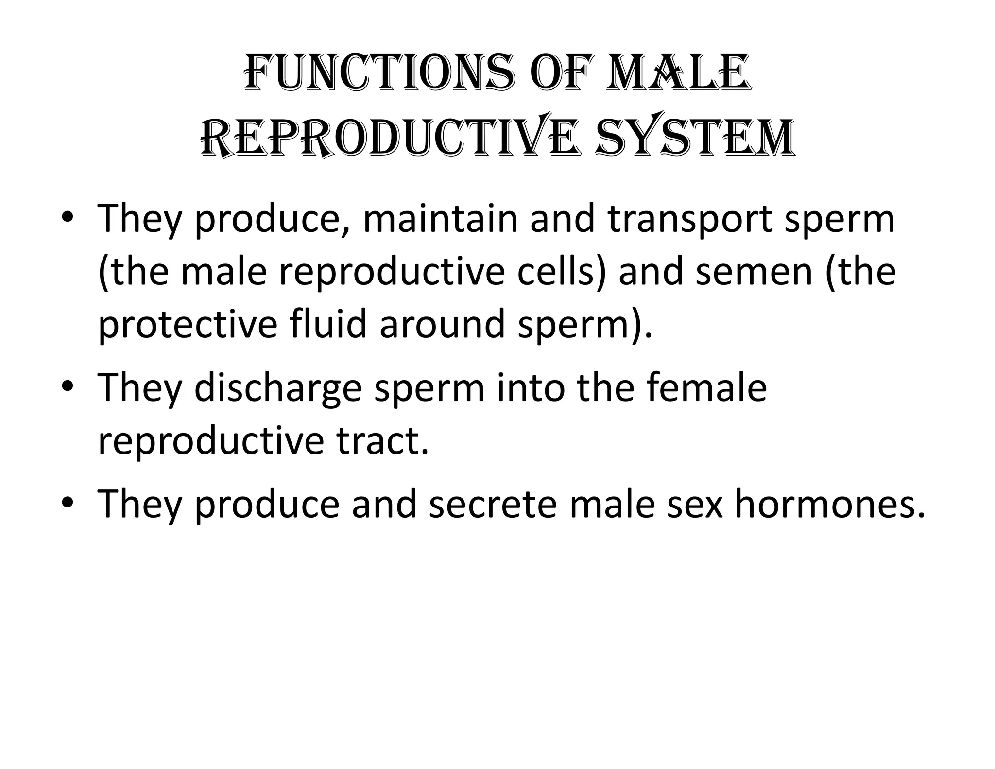 FunctionS oF Male
RepRoductive SySteM
• They produce, maintain and transport sperm
(the male reproductive cells) and semen (the
protective fluid around sperm).
• They discharge sperm into the female
reproductive tract.
• They produce and secrete male sex hormones.
 