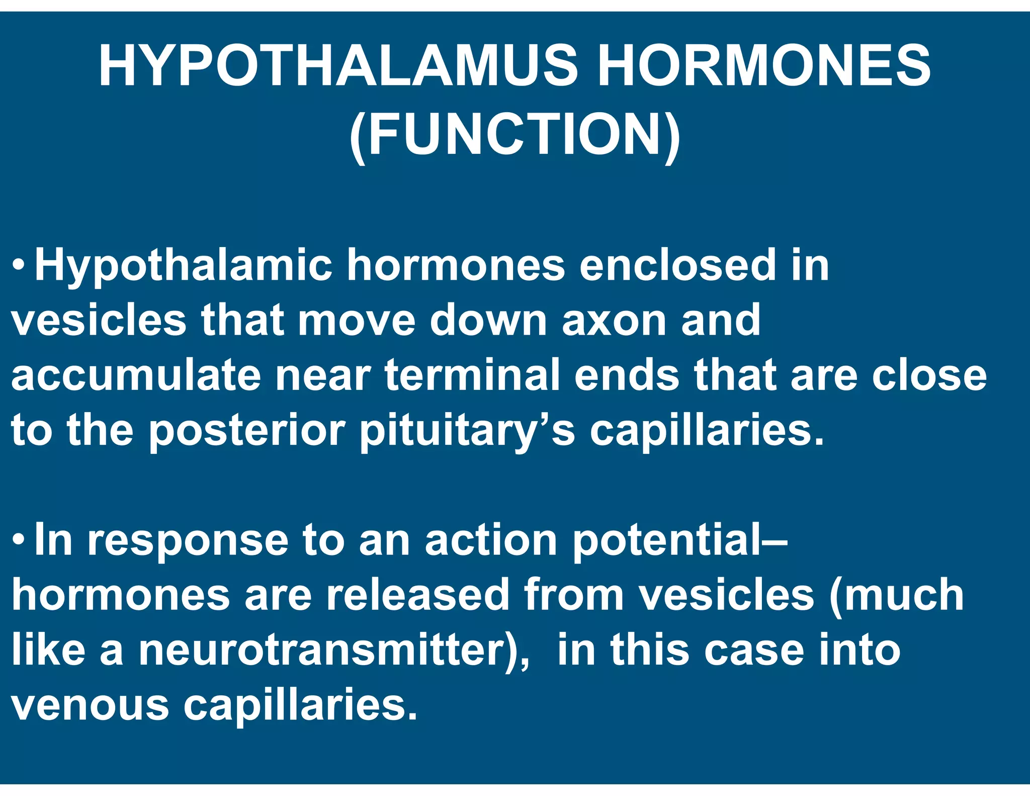 HYPOTHALAMUS HORMONES
(FUNCTION)
• Hypothalamic hormones enclosed in
vesicles that move down axon and
accumulate near terminal ends that are close
to the posterior pituitary’s capillaries.
• In response to an action potential–
hormones are released from vesicles (much
like a neurotransmitter), in this case into
venous capillaries.
 