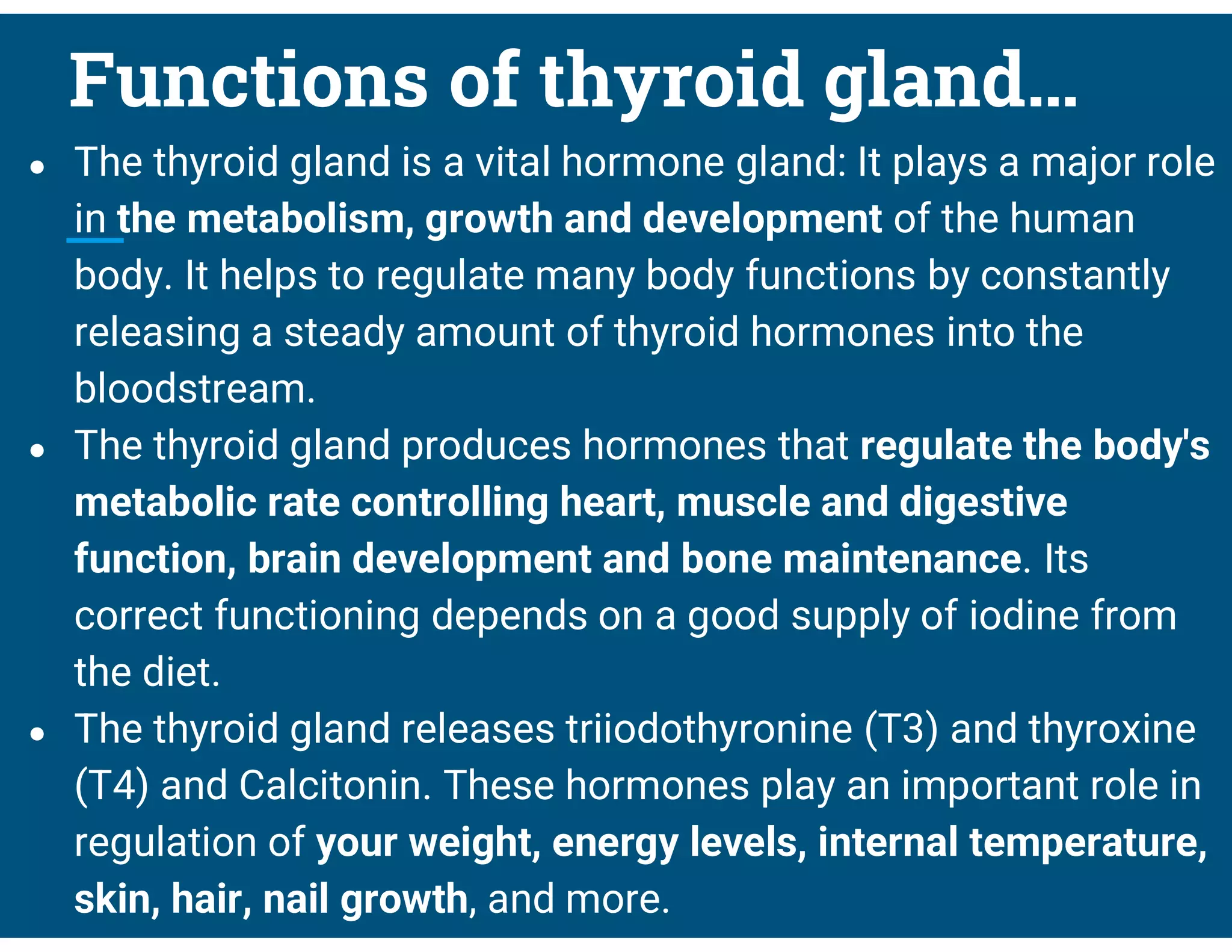 Functions of thyroid gland…
● The thyroid gland is a vital hormone gland: It plays a major role
in the metabolism, growth and development of the human
body. It helps to regulate many body functions by constantly
releasing a steady amount of thyroid hormones into the
bloodstream.
● The thyroid gland produces hormones that regulate the body's
metabolic rate controlling heart, muscle and digestive
function, brain development and bone maintenance. Its
correct functioning depends on a good supply of iodine from
the diet.
● The thyroid gland releases triiodothyronine (T3) and thyroxine
(T4) and Calcitonin. These hormones play an important role in
regulation of your weight, energy levels, internal temperature,
skin, hair, nail growth, and more.
 