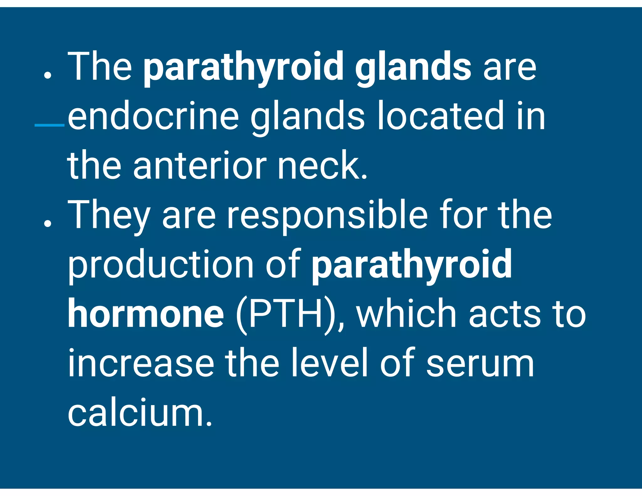 ● The parathyroid glands are
endocrine glands located in
the anterior neck.
● They are responsible for the
production of parathyroid
hormone (PTH), which acts to
increase the level of serum
calcium.
 