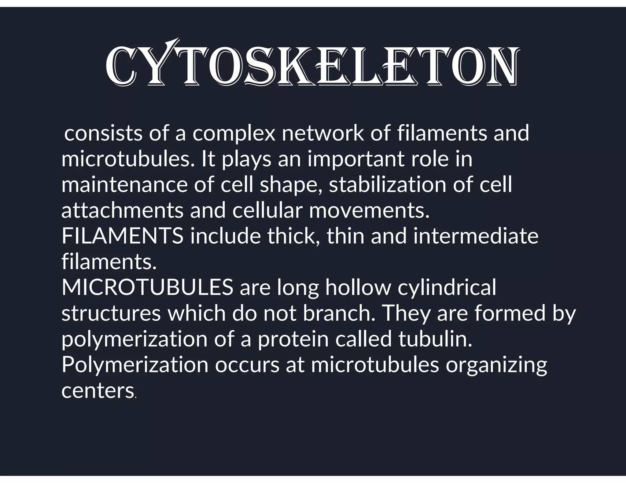 CYTOSKELETON
●consists of a complex network of filaments and
microtubules. It plays an important role in
maintenance of cell shape, stabilization of cell
attachments and cellular movements.
FILAMENTS include thick, thin and intermediate
filaments.
MICROTUBULES are long hollow cylindrical
structures which do not branch. They are formed by
polymerization of a protein called tubulin.
Polymerization occurs at microtubules organizing
centers.
 
