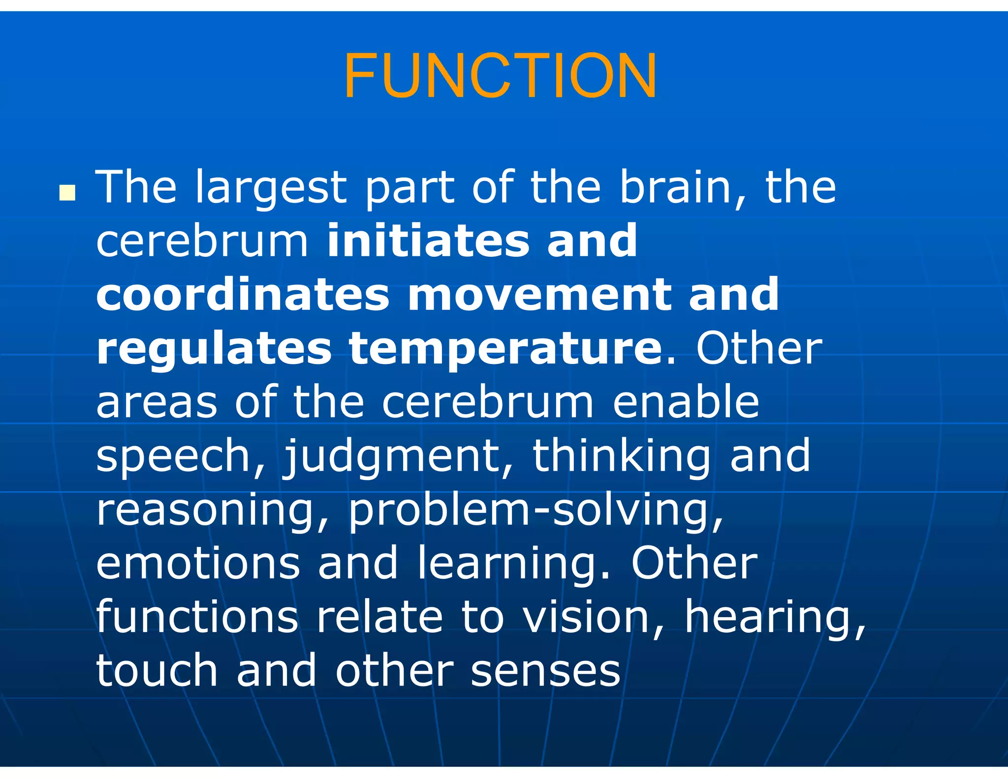 FUNCTION
 The largest part of the brain, the
cerebrum initiates and
coordinates movement and
regulates temperature. Other
areas of the cerebrum enable
speech, judgment, thinking and
reasoning, problem-solving,
emotions and learning. Other
functions relate to vision, hearing,
touch and other senses
 