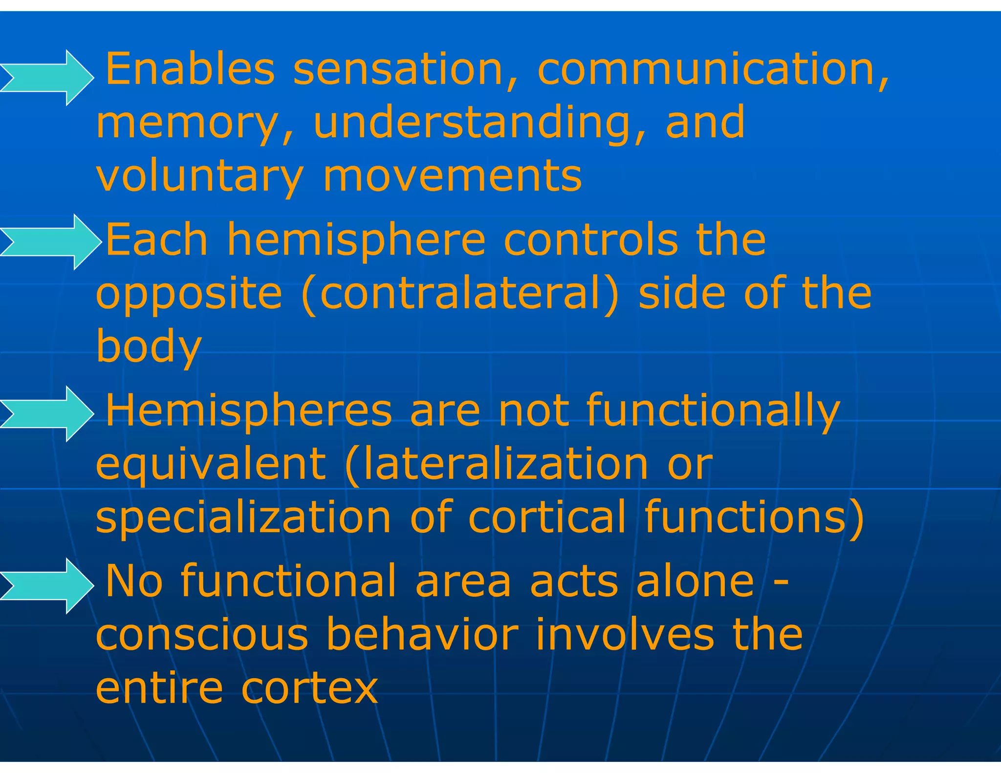 Enables sensation, communication,
memory, understanding, and
voluntary movements
Each hemisphere controls the
opposite (contralateral) side of the
body
Hemispheres are not functionally
equivalent (lateralization or
specialization of cortical functions)
No functional area acts alone -
conscious behavior involves the
entire cortex
 