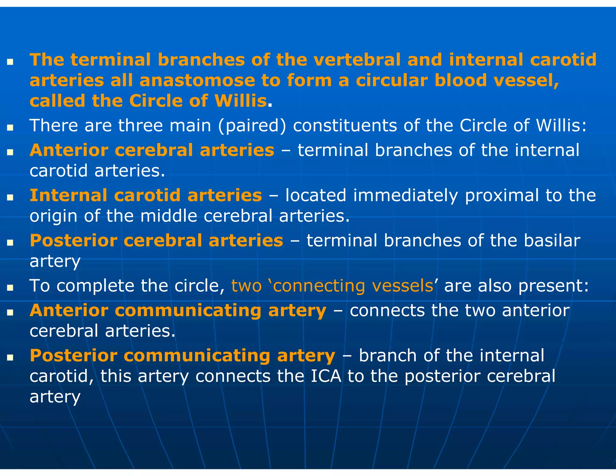  The terminal branches of the vertebral and internal carotid
arteries all anastomose to form a circular blood vessel,
called the Circle of Willis.
 There are three main (paired) constituents of the Circle of Willis:
 Anterior cerebral arteries – terminal branches of the internal
carotid arteries.
 Internal carotid arteries – located immediately proximal to the
origin of the middle cerebral arteries.
 Posterior cerebral arteries – terminal branches of the basilar
artery
 To complete the circle, two ‘connecting vessels’ are also present:
 Anterior communicating artery – connects the two anterior
cerebral arteries.
 Posterior communicating artery – branch of the internal
carotid, this artery connects the ICA to the posterior cerebral
artery
 