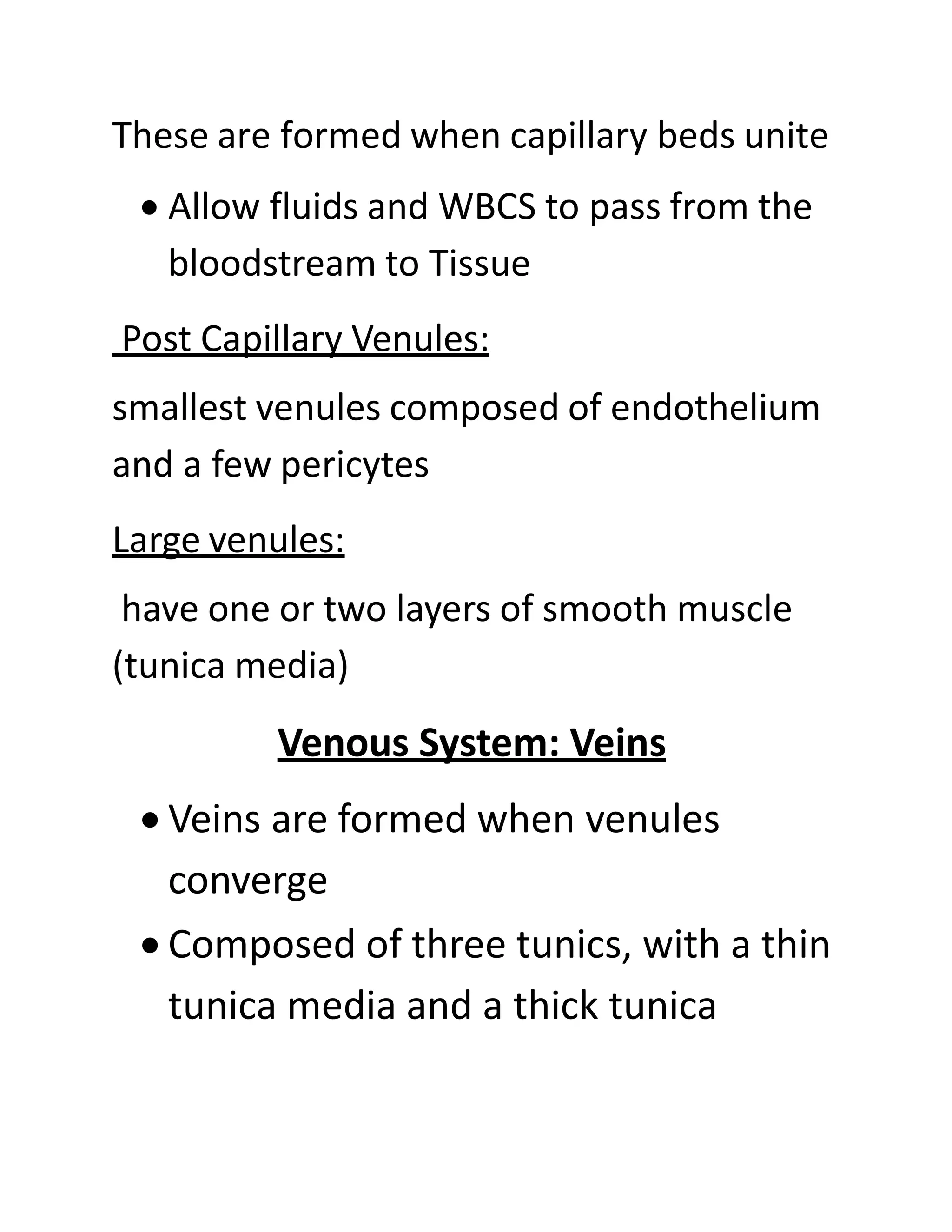These are formed when capillary beds unite
• Allow fluids and WBCS to pass from the
bloodstream to Tissue
Post Capillary Venules:
smallest venules composed of endothelium
and a few pericytes
Large venules:
have one or two layers of smooth muscle
(tunica media)
Venous System: Veins
• Veins are formed when venules
converge
• Composed of three tunics, with a thin
tunica media and a thick tunica
 