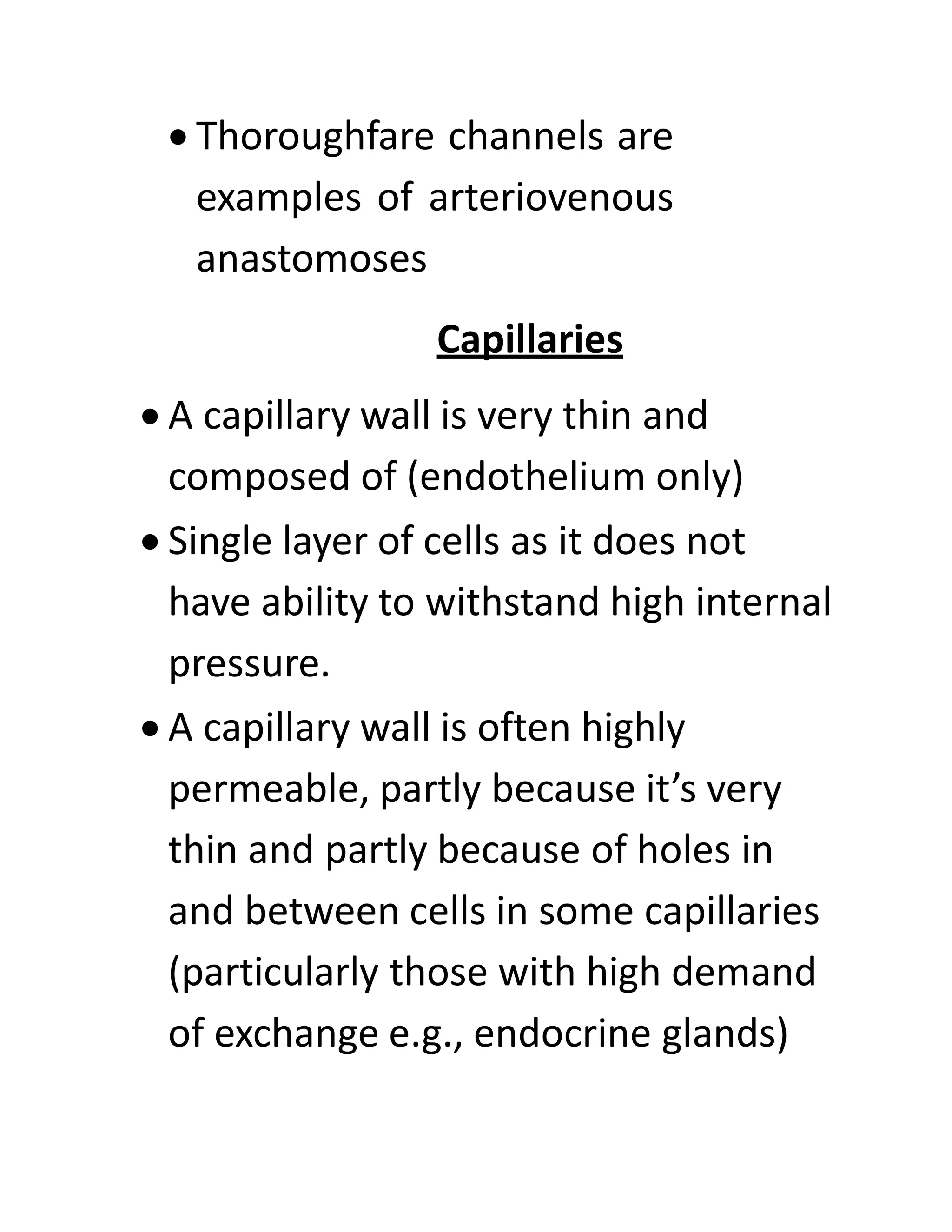 • Thoroughfare channels are
examples of arteriovenous
anastomoses
Capillaries
• A capillary wall is very thin and
composed of (endothelium only)
• Single layer of cells as it does not
have ability to withstand high internal
pressure.
• A capillary wall is often highly
permeable, partly because it’s very
thin and partly because of holes in
and between cells in some capillaries
(particularly those with high demand
of exchange e.g., endocrine glands)
 
