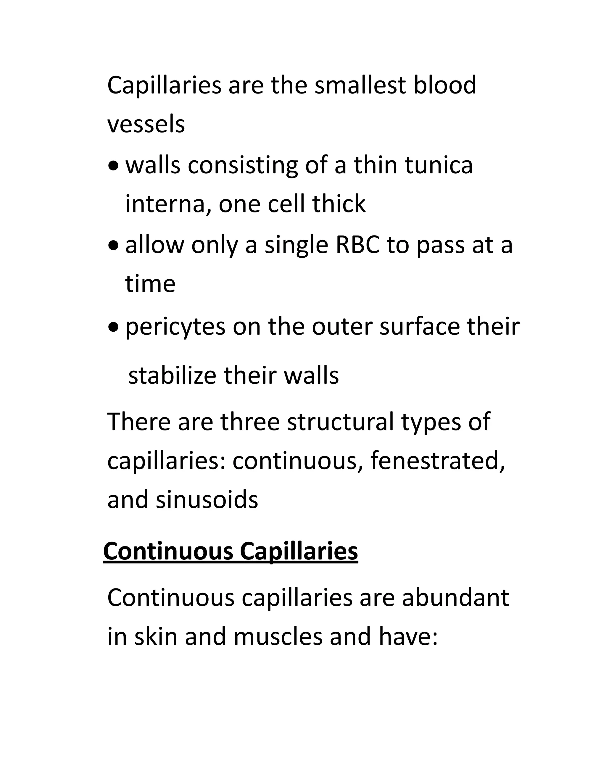 Capillaries are the smallest blood
vessels
• walls consisting of a thin tunica
interna, one cell thick
• allow only a single RBC to pass at a
time
• pericytes on the outer surface their
stabilize their walls
There are three structural types of
capillaries: continuous, fenestrated,
and sinusoids
Continuous Capillaries
Continuous capillaries are abundant
in skin and muscles and have:
 