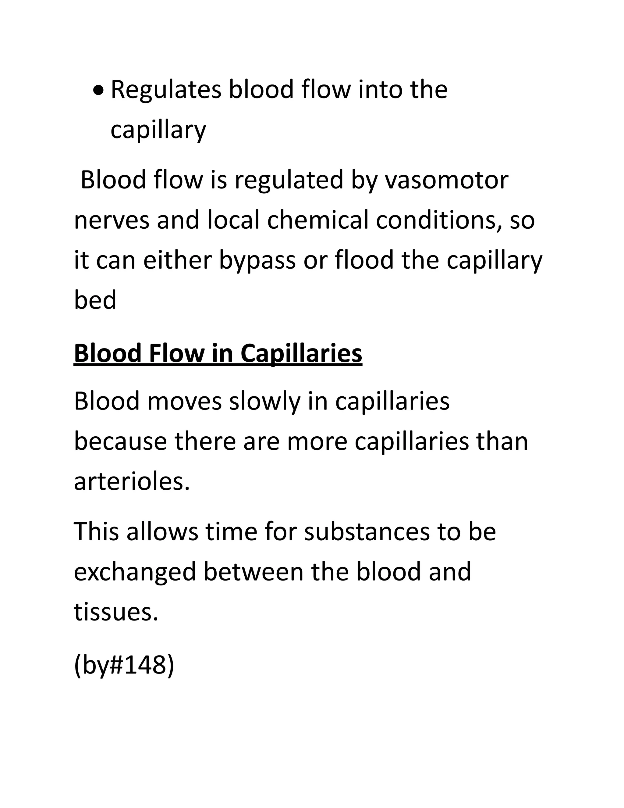 • Regulates blood flow into the
capillary
Blood flow is regulated by vasomotor
nerves and local chemical conditions, so
it can either bypass or flood the capillary
bed
Blood Flow in Capillaries
Blood moves slowly in capillaries
because there are more capillaries than
arterioles.
This allows time for substances to be
exchanged between the blood and
tissues.
(by#148)
 