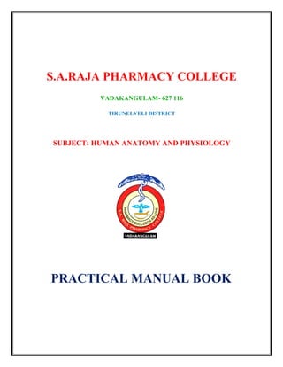 S.A.RAJA PHARMACY COLLEGE
VADAKANGULAM- 627 116
TIRUNELVELI DISTRICT
SUBJECT: HUMAN ANATOMY AND PHYSIOLOGY
PRACTICAL MANUAL BOOK
 